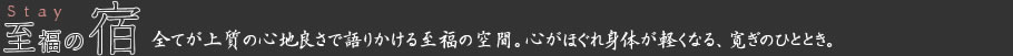 至福の宿 Stay 全てが上質の心地良さで語りかける至福の空間。心がほぐれ身体が軽くなる、寛ぎのひととき。