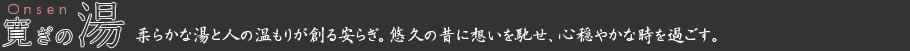寛ぎの湯 Onsen 柔らかな湯と人の温もりが創る安らぎ。悠久の昔に想いを馳せ、心穏やかな時を過ごす。